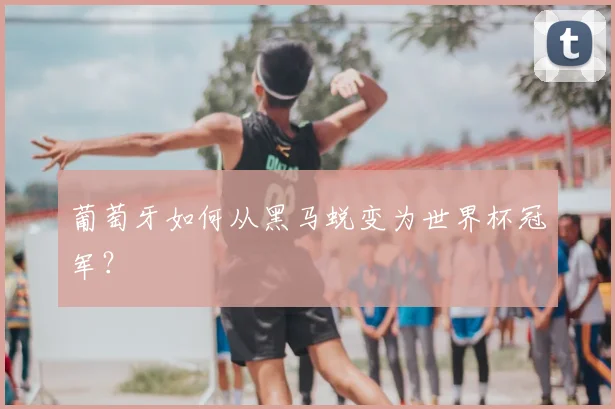 葡萄牙如何从黑马蜕变为世界杯冠军？