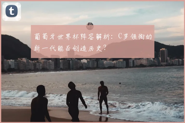 葡萄牙世界杯阵容解析：C罗领衔的新一代能否创造历史？