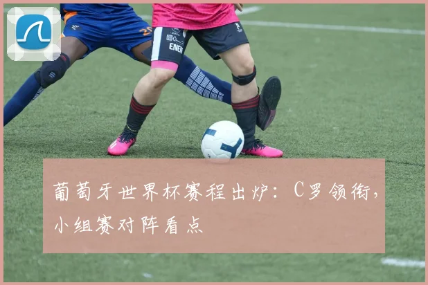 葡萄牙世界杯赛程出炉：C罗领衔，小组赛对阵看点