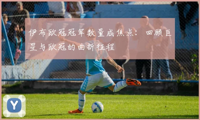 伊布欧冠冠军数量成焦点：回顾巨星与欧冠的曲折征程
