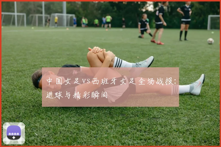 中国女足vs西班牙女足全场战报:进球与精彩瞬间