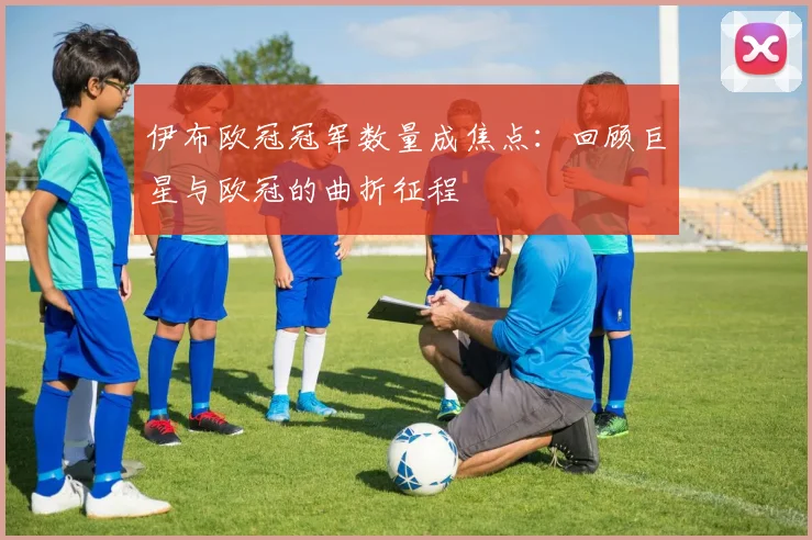 伊布欧冠冠军数量成焦点：回顾巨星与欧冠的曲折征程