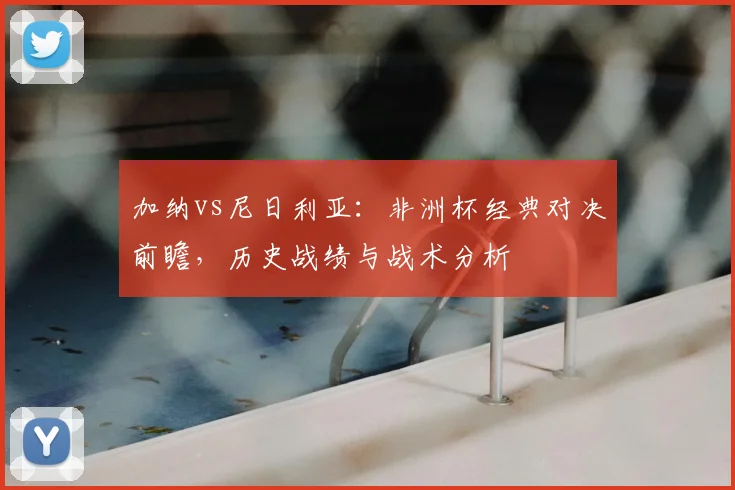 加纳vs尼日利亚:非洲杯经典对决前瞻,历史战绩与战术分析
