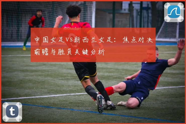 中国女足vs新西兰女足:焦点对决前瞻与胜负关键分析