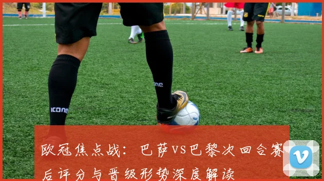 欧冠焦点战：巴萨vs巴黎次回合赛后评分与晋级形势深度解读