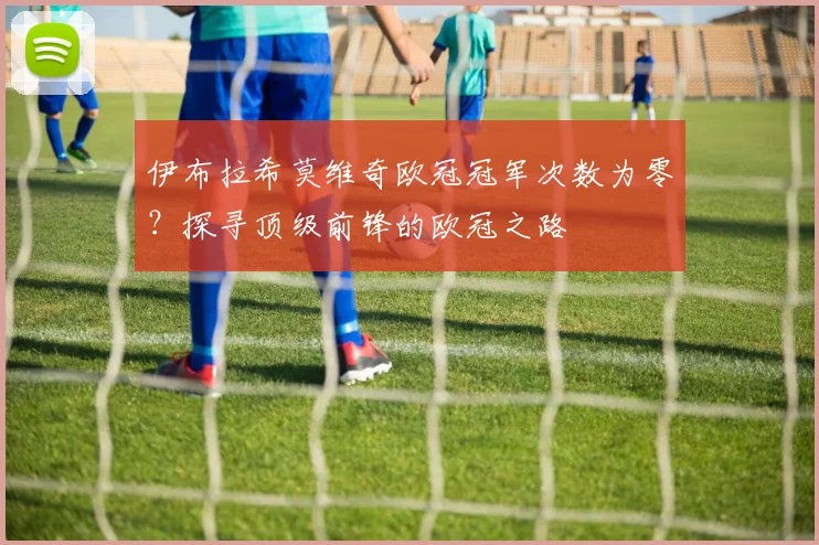 伊布拉希莫维奇欧冠冠军次数为零？探寻顶级前锋的欧冠之路