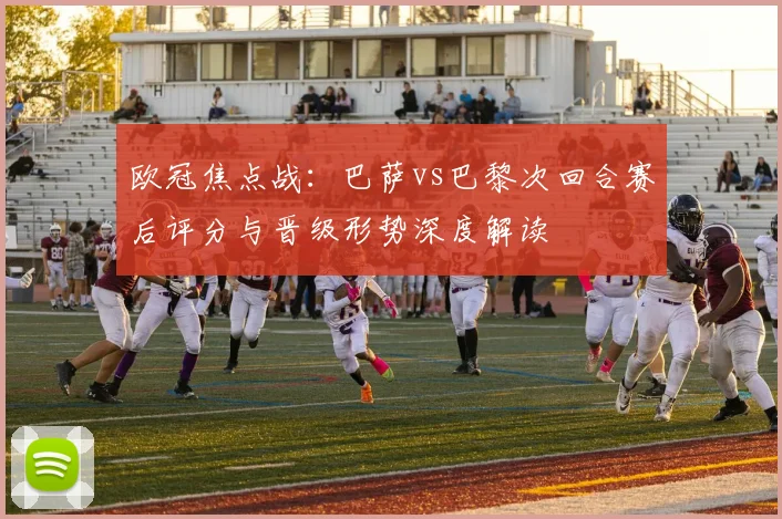 欧冠焦点战：巴萨vs巴黎次回合赛后评分与晋级形势深度解读