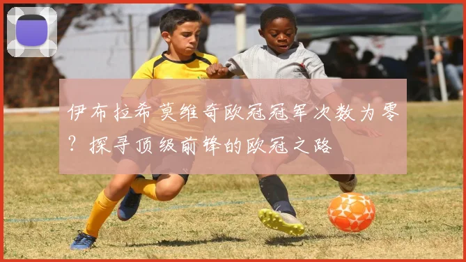 伊布拉希莫维奇欧冠冠军次数为零？探寻顶级前锋的欧冠之路