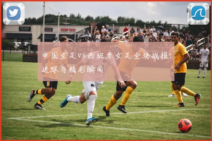 中国女足vs西班牙女足全场战报：进球与精彩瞬间