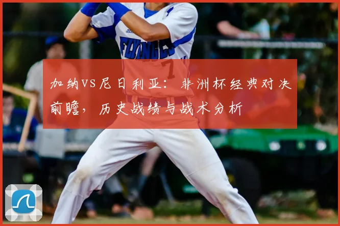 加纳vs尼日利亚:非洲杯经典对决前瞻,历史战绩与战术分析