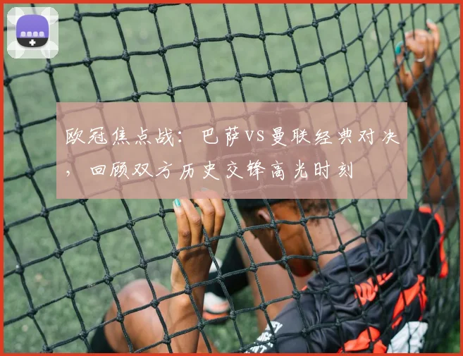 欧冠焦点战：巴萨vs曼联经典对决，回顾双方历史交锋高光时刻