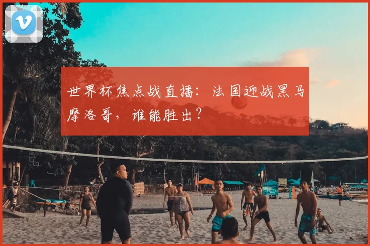 世界杯焦点战直播:法国迎战黑马摩洛哥,谁能胜出?