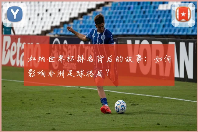 加纳世界杯排名背后的故事:如何影响非洲足球格局?