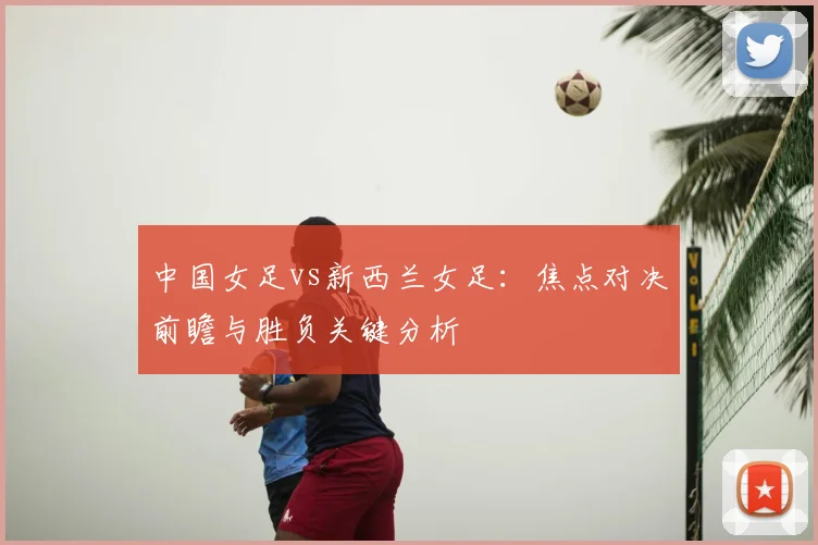 中国女足vs新西兰女足：焦点对决前瞻与胜负关键分析