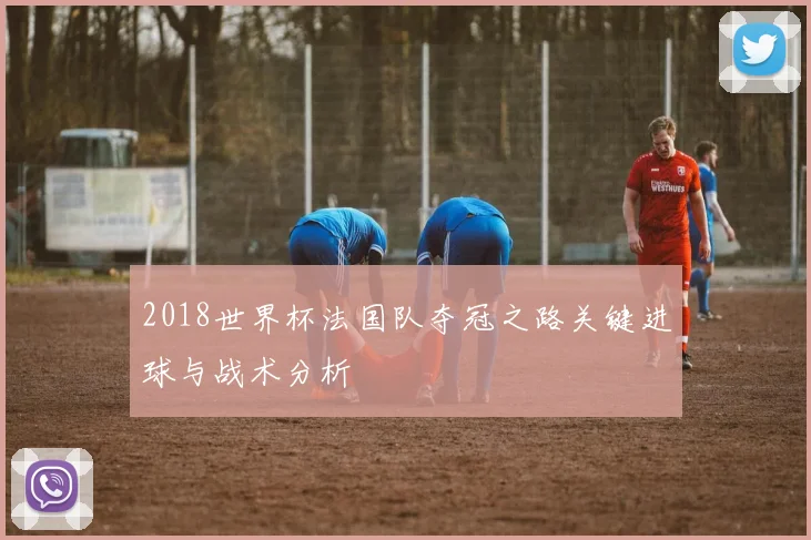2018世界杯法国队夺冠之路关键进球与战术分析